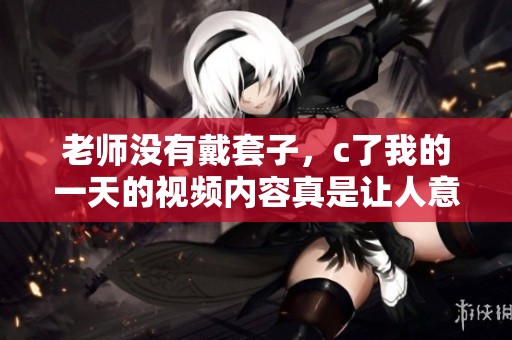 老师没有戴套子，c了我的一天的视频内容真是让人意外