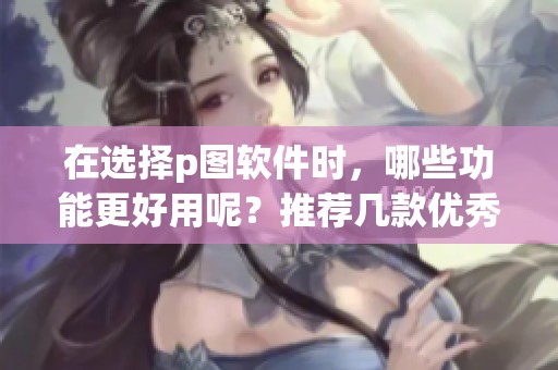在选择p图软件时，哪些功能更好用呢？推荐几款优秀的p图软件给你参考。