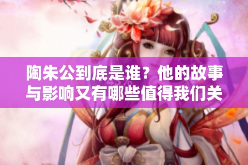 陶朱公到底是谁？他的故事与影响又有哪些值得我们关注呢？