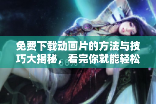 免费下载动画片的方法与技巧大揭秘，看完你就能轻松获取！