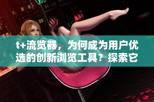 t+流览器，为何成为用户优选的创新浏览工具？探索它的独特魅力与优势。