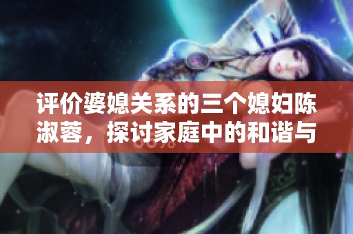 评价婆媳关系的三个媳妇陈淑蓉，探讨家庭中的和谐与冲突