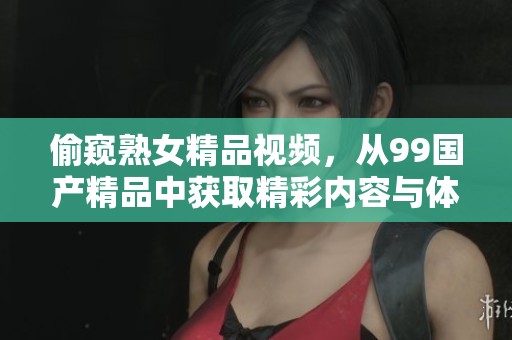 偷窥熟女精品视频，从99****中获取精彩内容与体验