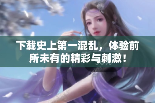 下载史上第一混乱，体验前所未有的精彩与刺激！