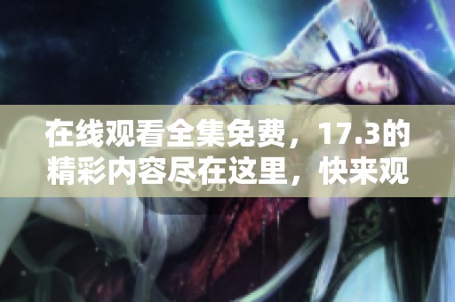 在线观看全集免费，17.3的精彩内容尽在这里，快来观看吧！