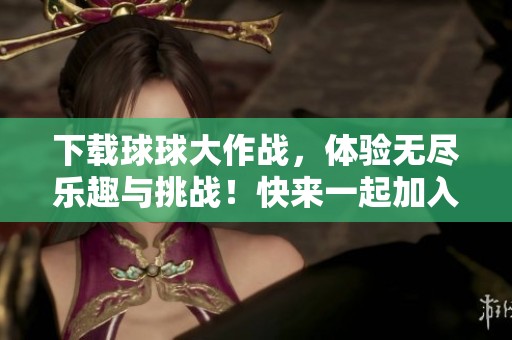 下载球球大作战，体验无尽乐趣与挑战！快来一起加入吧！
