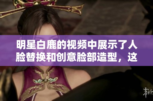 明星白鹿的视频中展示了人脸替换和创意脸部造型，这样的效果真让人惊艳