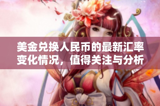 美金兑换人民币的最新汇率变化情况，值得关注与分析的市场动态