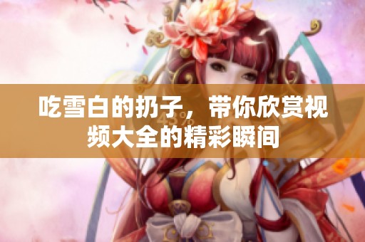 吃雪白的扔子，带你欣赏视频大全的精彩瞬间