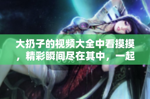 大扔子的视频大全中看摸摸，精彩瞬间尽在其中，一起分享乐趣吧