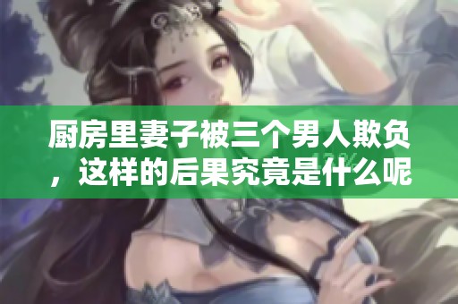 厨房里妻子被三个男人欺负，这样的后果究竟是什么呢