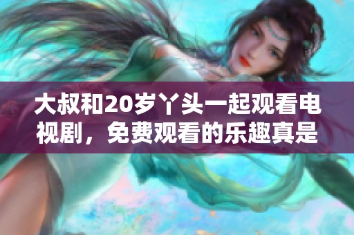 大叔和20岁丫头一起观看电视剧，免费观看的乐趣真是无穷尽