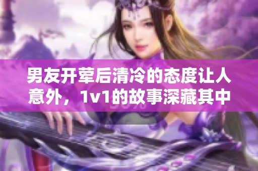 男友开荤后清冷的态度让人意外，1v1的故事深藏其中