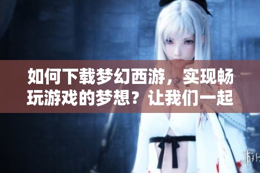 如何下载梦幻西游，实现畅玩游戏的梦想？让我们一起探索下载步骤！