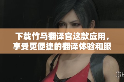 下载竹马翻译官这款应用，享受更便捷的翻译体验和服务