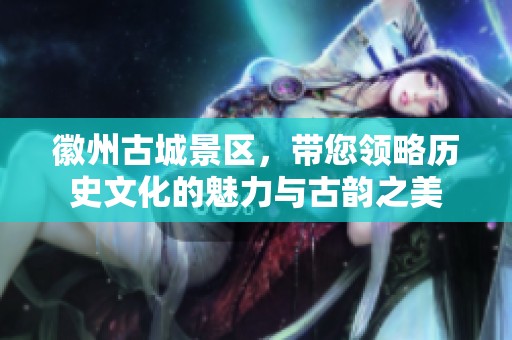 徽州古城景区，带您领略历史文化的魅力与古韵之美