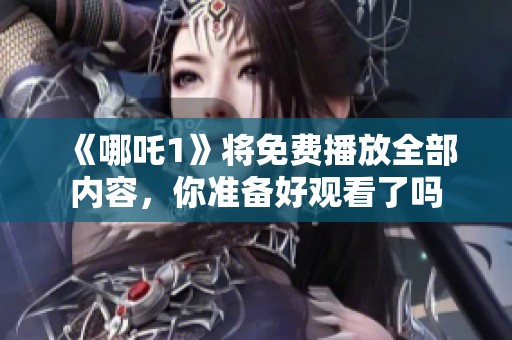 《哪吒1》将免费播放全部内容，你准备好观看了吗