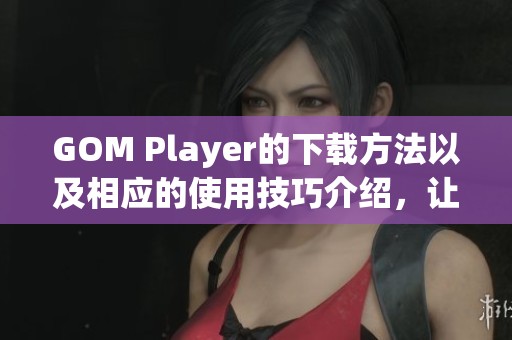 GOM Player的下载方法以及相应的使用技巧介绍，让你轻松享受视频播放乐趣