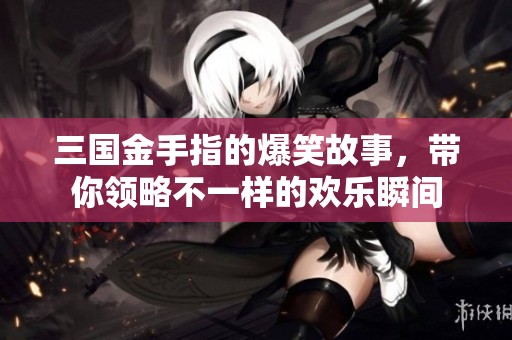 三国金手指的爆笑故事，带你领略不一样的欢乐瞬间