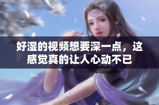 好湿的视频想要深一点，这感觉真的让人心动不已