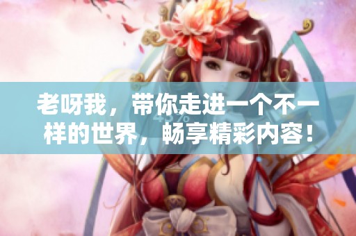 老呀我，带你走进一个不一样的世界，畅享精彩内容！