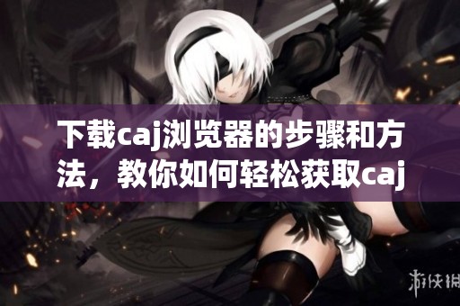 下载caj浏览器的步骤和方法，教你如何轻松获取caj浏览器。