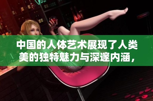 中国的人体艺术展现了人类美的独特魅力与深邃内涵，值得我们深入探讨与欣赏。