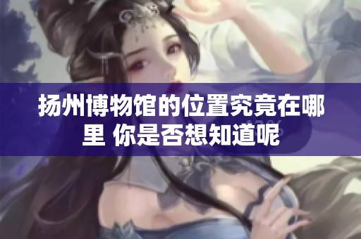 扬州博物馆的位置究竟在哪里 你是否想知道呢