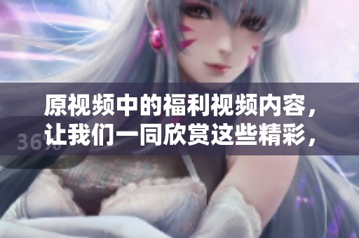 原视频中的福利视频内容，让我们一同欣赏这些精彩，尽情享受吧！
