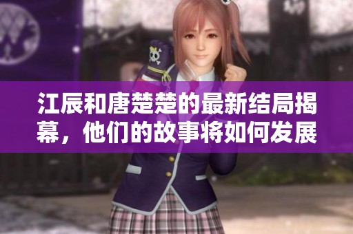 江辰和唐楚楚的最新结局揭幕，他们的故事将如何发展值得关注