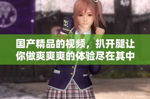 ****的视频，扒开腿让你做爽爽爽的体验尽在其中