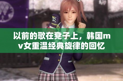 以前的歌在凳子上，韩国mv女重温经典旋律的回忆