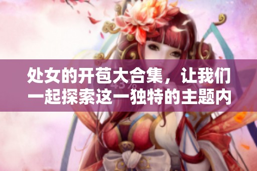 处女的开苞大合集，让我们一起探索这一独特的主题内容