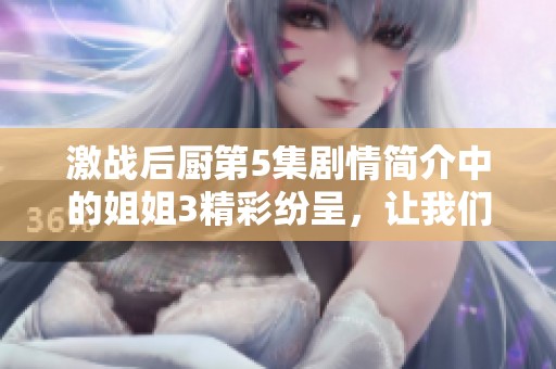 激战后厨第5集剧情简介中的姐姐3精彩纷呈，让我们一同揭开这集的故事吧