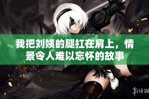 我把刘姨的腿扛在肩上，情景令人难以忘怀的故事