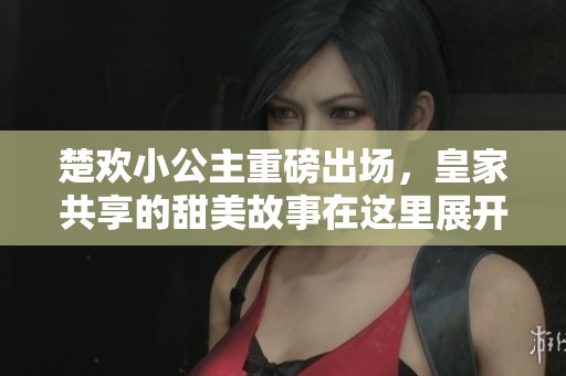 楚欢小公主重磅出场，皇家共享的甜美故事在这里展开