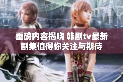 重磅内容揭晓 韩剧tv最新剧集值得你关注与期待