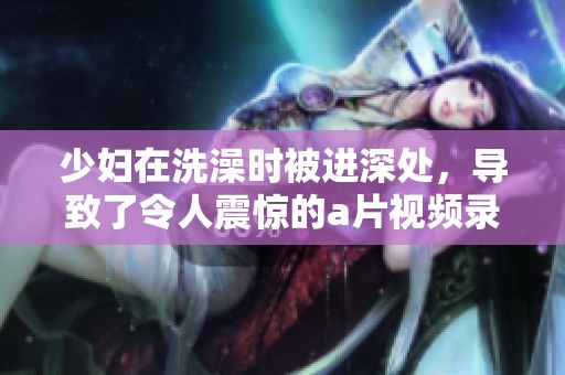 少妇在洗澡时被进深处，导致了令人震惊的**视频录制事件