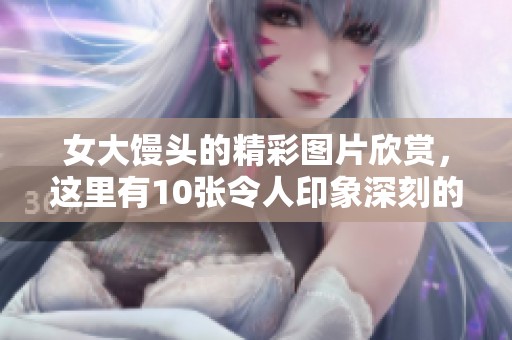女大馒头的精彩图片欣赏，这里有10张令人印象深刻的照片分享