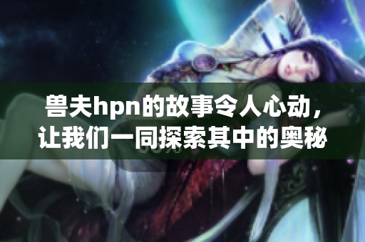 兽夫hpn的故事令人心动，让我们一同探索其中的奥秘与情感。