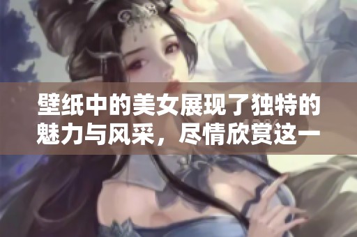 壁纸中的美女展现了独特的魅力与风采，尽情欣赏这一视觉盛宴吧