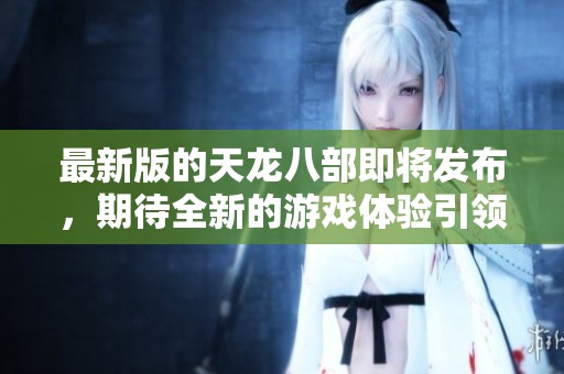 最新版的天龙八部即将发布，期待全新的游戏体验引领玩家冒险之旅