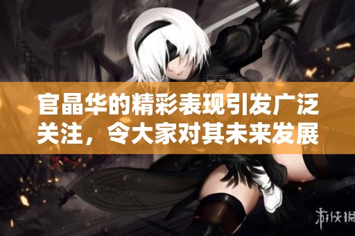 官晶华的精彩表现引发广泛关注，令大家对其未来发展充满期待
