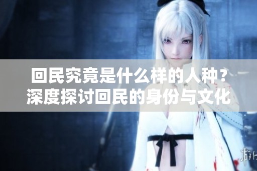 回民究竟是什么样的人种？深度探讨回民的身份与文化背景