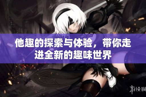 他趣的探索与体验，带你走进全新的趣味世界