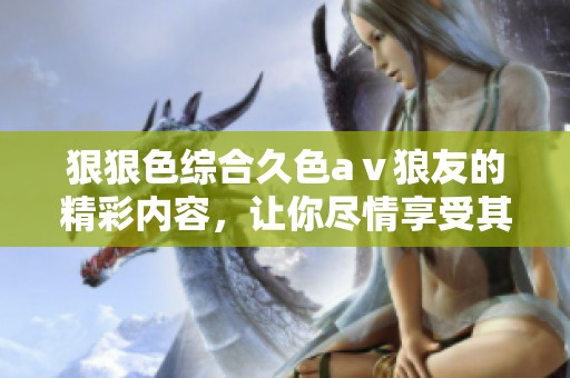 *****久色aⅴ狼友的精彩内容，让你尽情享受其中的乐趣与刺激