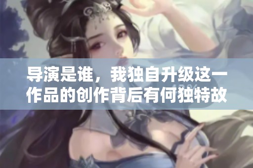 导演是谁，我独自升级这一作品的创作背后有何独特故事？