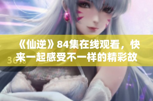 《仙逆》84集在线观看，快来一起感受不一样的精彩故事吧
