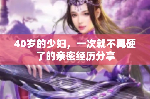 40岁的少妇，一次就不再硬了的亲密经历分享