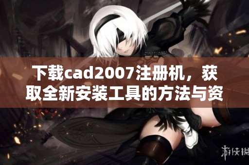 下载cad2007注册机，获取全新安装工具的方法与资源分享